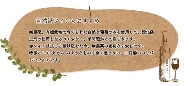 自然派ワインのおすすめ: 無農薬、有機栽培で育てられた自然な葡萄のみを使用して、酸化防止剤の使用をなるべく少なく、手間暇かけて造られます。 赤ワインは皮ごと漬け込むため、無農薬の葡萄なら安心です。 特徴として「えぐみ」のようなものは全く感じない、二日酔いのしづらいワインです。